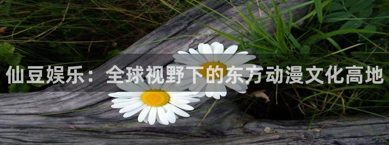 OB视讯：仙豆娱乐：全球视野下的东方动漫文化高地