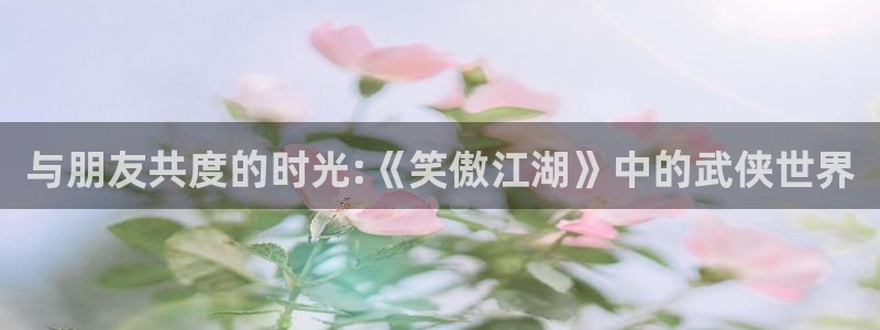 OB视讯电子游戏：与朋友共度的时光:《笑傲江湖》中的武侠世界